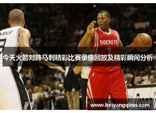 今天火箭对阵马刺精彩比赛录像回放及精彩瞬间分析