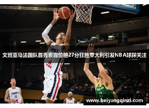 文班亚马法国队首秀表现惊艳27分狂胜意大利引发NBA球探关注